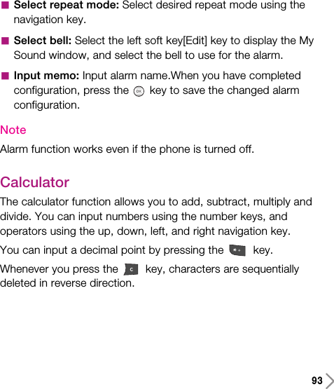 93aSelect repeat mode: Select desired repeat mode using thenavigation key.aSelect bell: Select the left soft key[Edit] key to display the MySound window, and select the bell to use for the alarm.aInput memo: Input alarm name.When you have completedconfiguration, press the key to save the changed alarmconfiguration.NoteAlarm function works even if the phone is turned off.CalculatorThe calculator function allows you to add, subtract, multiply anddivide. You can input numbers using the number keys, andoperators using the up, down, left, and right navigation key.You can input a decimal point by pressing the  key.Whenever you press the  key, characters are sequentiallydeleted in reverse direction.