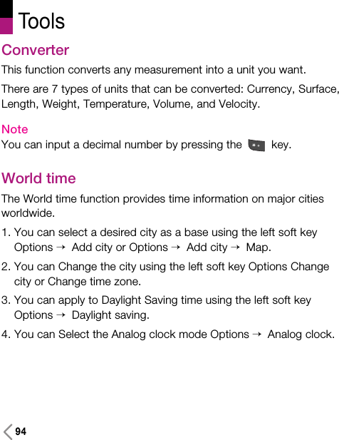 94ToolsConverterThis function converts any measurement into a unit you want.There are 7 types of units that can be converted: Currency, Surface,Length, Weight, Temperature, Volume, and Velocity.NoteYou can input a decimal number by pressing the  key.World timeThe World time function provides time information on major citiesworldwide.1. You can select a desired city as a base using the left soft keyOptions &gt; Add city or Options &gt; Add city &gt; Map.2. You can Change the city using the left soft key Options Changecity or Change time zone.3. You can apply to Daylight Saving time using the left soft keyOptions &gt; Daylight saving.4. You can Select the Analog clock mode Options &gt; Analog clock.