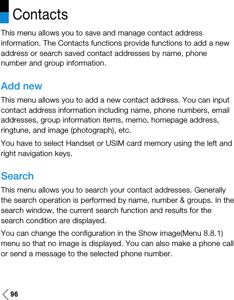 96This menu allows you to save and manage contact addressinformation. The Contacts functions provide functions to add a newaddress or search saved contact addresses by name, phonenumber and group information.Add newThis menu allows you to add a new contact address. You can inputcontact address information including name, phone numbers, emailaddresses, group information items, memo, homepage address,ringtune, and image (photograph), etc.You have to select Handset or USIM card memory using the left andright navigation keys.SearchThis menu allows you to search your contact addresses. Generallythe search operation is performed by name, number &amp; groups. In thesearch window, the current search function and results for thesearch condition are displayed.You can change the configuration in the Show image(Menu 8.8.1)menu so that no image is displayed. You can also make a phone callor send a message to the selected phone number. Contacts