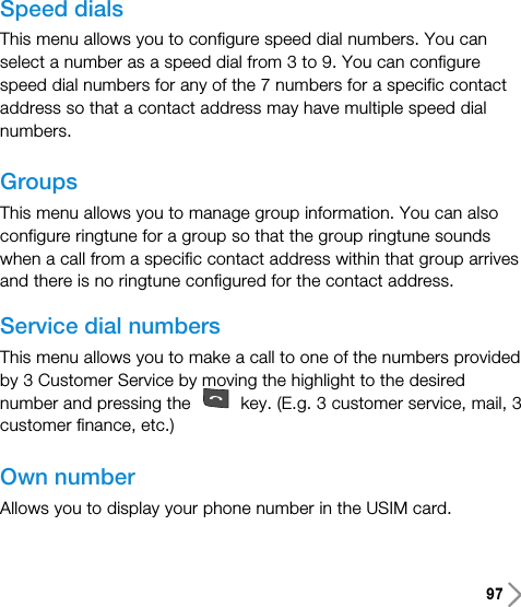 97Speed dialsThis menu allows you to configure speed dial numbers. You canselect a number as a speed dial from 3 to 9. You can configurespeed dial numbers for any of the 7 numbers for a specific contactaddress so that a contact address may have multiple speed dialnumbers.GroupsThis menu allows you to manage group information. You can alsoconfigure ringtune for a group so that the group ringtune soundswhen a call from a specific contact address within that group arrivesand there is no ringtune configured for the contact address.Service dial numbersThis menu allows you to make a call to one of the numbers providedby 3 Customer Service by moving the highlight to the desirednumber and pressing the  key. (E.g. 3 customer service, mail, 3customer finance, etc.)Own numberAllows you to display your phone number in the USIM card. 