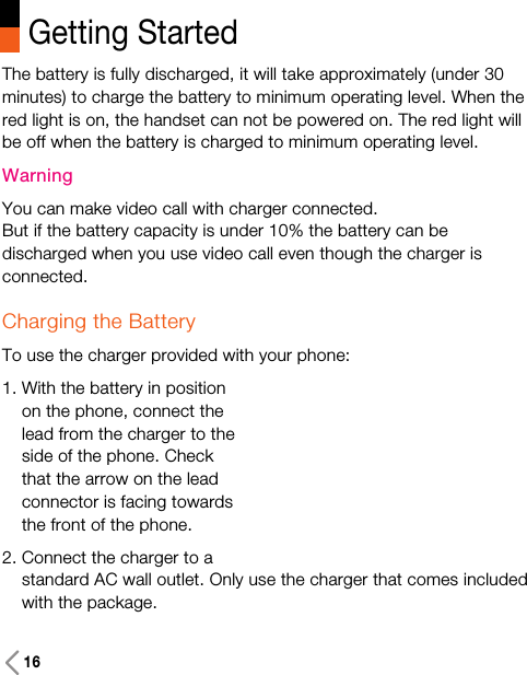 Getting StartedThe battery is fully discharged, it will take approximately (under 30minutes) to charge the battery to minimum operating level. When thered light is on, the handset can not be powered on. The red light willbe off when the battery is charged to minimum operating level.WarningYou can make video call with charger connected.But if the battery capacity is under 10% the battery can bedischarged when you use video call even though the charger isconnected.Charging the BatteryTo use the charger provided with your phone:1. With the battery in positionon the phone, connect thelead from the charger to theside of the phone. Checkthat the arrow on the leadconnector is facing towardsthe front of the phone.2. Connect the charger to astandard AC wall outlet. Only use the charger that comes includedwith the package.16