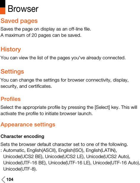 104BrowserSaved pagesSaves the page on display as an off-line file.A maximum of 20 pages can be saved.HistoryYou can view the list of the pages you&apos;ve already connected.SettingsYou can change the settings for browser connectivity, display,security, and certificates.ProfilesSelect the appropriate profile by pressing the [Select] key. This willactivate the profile to initiate browser launch.Appearance settingsCharacter encodingSets the browser default character set to one of the following.: Automatic, English(ASCII), English(ISO), English(LATIN),Unicode(UCS2 BE), Unicode(UCS2 LE), Unicode(UCS2 Auto),Unicode(UTF-16 BE), Unicode(UTF-16 LE), Unicode(UTF-16 Auto),Unicode(UTF-8).