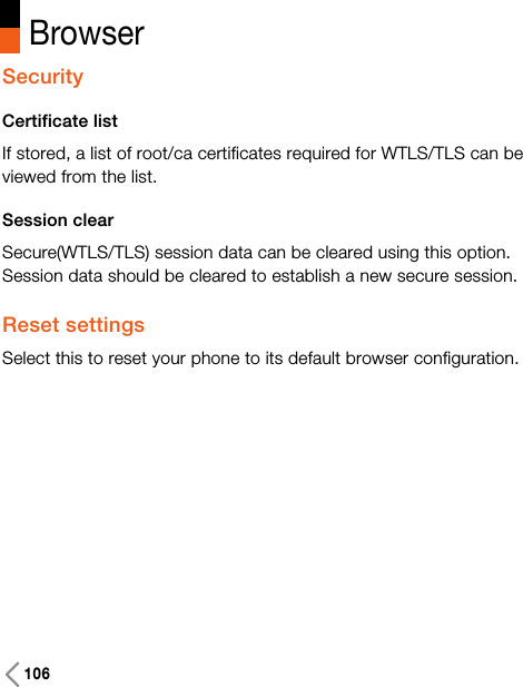 106BrowserSecurityCertificate list If stored, a list of root/ca certificates required for WTLS/TLS can beviewed from the list.Session clearSecure(WTLS/TLS) session data can be cleared using this option.Session data should be cleared to establish a new secure session.Reset settingsSelect this to reset your phone to its default browser configuration.