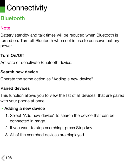 108BluetoothNoteBattery standby and talk times will be reduced when Bluetooth isturned on. Turn off Bluetooth when not in use to conserve batterypower.Turn On/OffActivate or deactivate Bluetooth device. Search new deviceOperate the same action as &quot;Adding a new device&quot;Paired devicesThis function allows you to view the list of all devices  that are pairedwith your phone at once.AAdding a new device1. Select &quot;Add new device&quot; to search the device that can beconnected in range. 2. If you want to stop searching, press Stop key.3. All of the searched devices are displayed.Connectivity