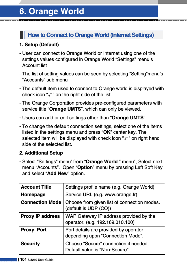 1. Setup (Default)- User can connect to Orange World or Internet using one of thesettings values configured in Orange World “Settings” menu’sAccount list- The list of setting values can be seen by selecting “Setting”menu’s“Accounts” sub menu- The default item used to connect to Orange world is displayed withcheck icon “√” on the right side of the list. - The Orange Corporation provides pre-configured parameters withservice title “Orange UMTS”, which can only be viewed. - Users can add or edit settings other than “Orange UMTS”.- To change the default connection settings, select one of the itemslisted in the settings menu and press “OK” center key. Theselected item will be displayed with check icon “√” on right handside of the selected list. 2. Additional Setup- Select “Settings” menu’ from “Orange World ” menu”, Select nextmenu “Accounts”.  Open “Option” menu by pressing Left Soft Keyand select “Add New” option. How to Connect to Orange World (Internet Settings)6. Orange World104U8210 User GuideAccount Title Settings profile name (e.g. Orange World)Homepage Service URL (e.g. www.orange.fr)Connection Mode Choose from given list of connection modes.(default is UDP (CO))Proxy IP address WAP Gateway IP address provided by theoperator. (e.g. 192.169.010.100)Proxy  Port Port details are provided by operator,depending upon “Connection Mode”.Security Choose “Secure” connection if needed,Default value is “Non-Secure”.