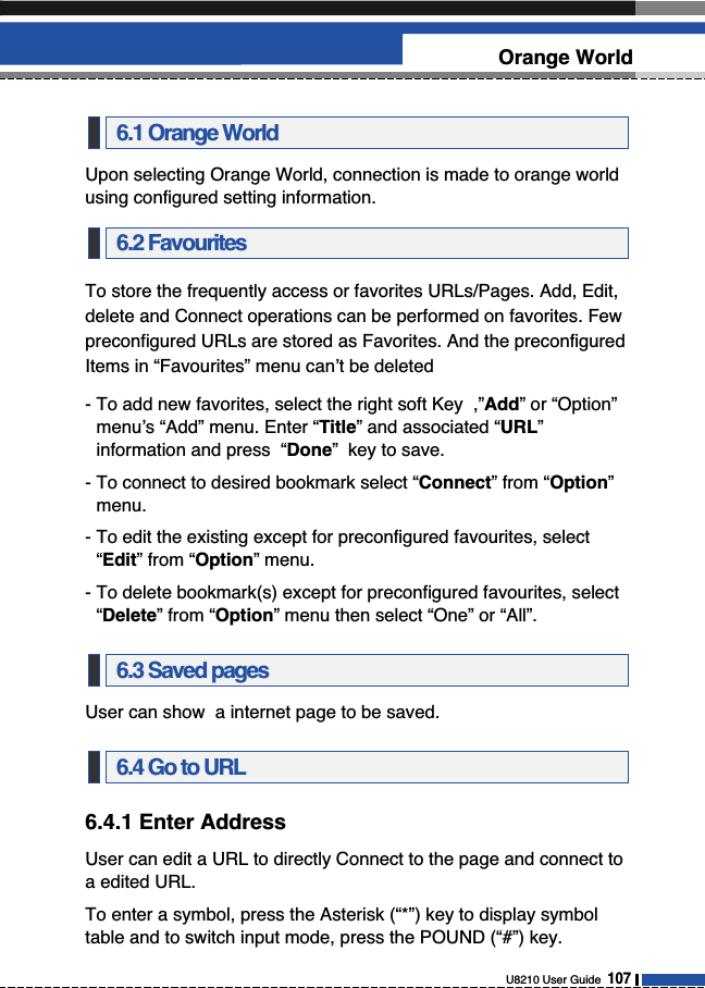 Upon selecting Orange World, connection is made to orange worldusing configured setting information.To store the frequently access or favorites URLs/Pages. Add, Edit,delete and Connect operations can be performed on favorites. Fewpreconfigured URLs are stored as Favorites. And the preconfiguredItems in “Favourites” menu can’t be deleted- To add new favorites, select the right soft Key  ,”Add” or “Option”menu’s “Add” menu. Enter “Title” and associated “URL”information and press  “Done”  key to save. - To connect to desired bookmark select “Connect” from “Option”menu. - To edit the existing except for preconfigured favourites, select“Edit” from “Option” menu.- To delete bookmark(s) except for preconfigured favourites, select“Delete” from “Option” menu then select “One” or “All”.User can show  a internet page to be saved.6.4.1 Enter AddressUser can edit a URL to directly Connect to the page and connect toa edited URL.To enter a symbol, press the Asterisk (“*”) key to display symboltable and to switch input mode, press the POUND (“#”) key.6.4 Go to URL6.3 Saved pages6.2 Favourites6.1 Orange WorldU8210 User Guide  107Orange World