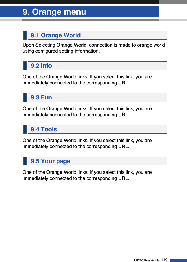 9. Orange menuU8210 User Guide119Upon Selecting Orange World, connection is made to orange worldusing configured setting information.One of the Orange World links. If you select this link, you areimmediately connected to the corresponding URL.One of the Orange World links. If you select this link, you areimmediately connected to the corresponding URL.One of the Orange World links. If you select this link, you areimmediately connected to the corresponding URL.One of the Orange World links. If you select this link, you areimmediately connected to the corresponding URL.9.5 Your page9.4 Tools9.3 Fun9.2 Info9.1 Orange World