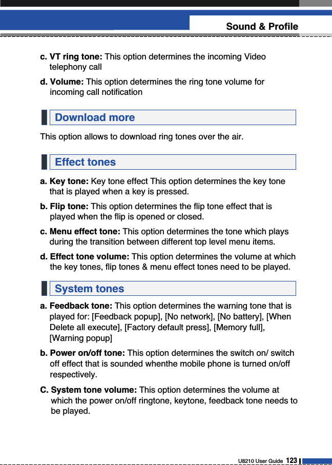 U8210 User Guide  123Sound &amp; Profilec. VT ring tone: This option determines the incoming Videotelephony calld. Volume: This option determines the ring tone volume forincoming call notificationThis option allows to download ring tones over the air.a. Key tone: Key tone effect This option determines the key tonethat is played when a key is pressed.b. Flip tone: This option determines the flip tone effect that isplayed when the flip is opened or closed.c. Menu effect tone: This option determines the tone which playsduring the transition between different top level menu items.d. Effect tone volume: This option determines the volume at whichthe key tones, flip tones &amp; menu effect tones need to be played.a. Feedback tone: This option determines the warning tone that isplayed for: [Feedback popup], [No network], [No battery], [WhenDelete all execute], [Factory default press], [Memory full],[Warning popup]b. Power on/off tone: This option determines the switch on/ switchoff effect that is sounded whenthe mobile phone is turned on/offrespectively.C. System tone volume: This option determines the volume atwhich the power on/off ringtone, keytone, feedback tone needs tobe played.System tonesEffect tonesDownload more
