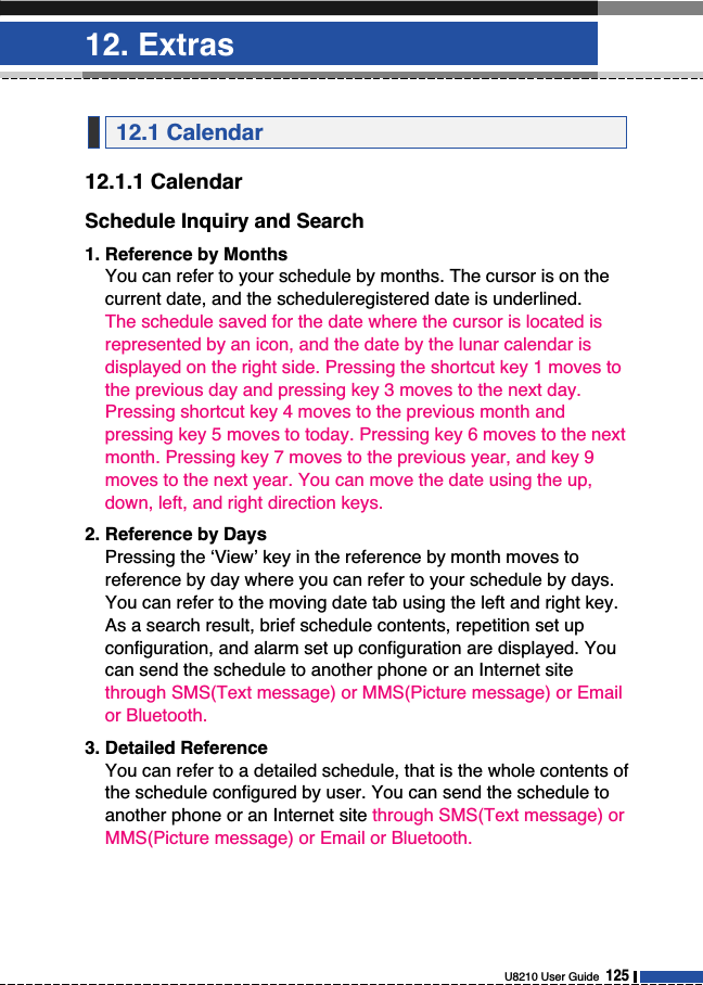 12. ExtrasU8210 User Guide  12512.1.1 CalendarSchedule Inquiry and Search1. Reference by MonthsYou can refer to your schedule by months. The cursor is on thecurrent date, and the scheduleregistered date is underlined. The schedule saved for the date where the cursor is located isrepresented by an icon, and the date by the lunar calendar isdisplayed on the right side. Pressing the shortcut key 1 moves tothe previous day and pressing key 3 moves to the next day.Pressing shortcut key 4 moves to the previous month andpressing key 5 moves to today. Pressing key 6 moves to the nextmonth. Pressing key 7 moves to the previous year, and key 9moves to the next year. You can move the date using the up,down, left, and right direction keys. 2. Reference by DaysPressing the ‘View’ key in the reference by month moves toreference by day where you can refer to your schedule by days.You can refer to the moving date tab using the left and right key.As a search result, brief schedule contents, repetition set upconfiguration, and alarm set up configuration are displayed. Youcan send the schedule to another phone or an Internet sitethrough SMS(Text message) or MMS(Picture message) or Emailor Bluetooth.3. Detailed ReferenceYou can refer to a detailed schedule, that is the whole contents ofthe schedule configured by user. You can send the schedule toanother phone or an Internet site through SMS(Text message) orMMS(Picture message) or Email or Bluetooth.12.1 Calendar