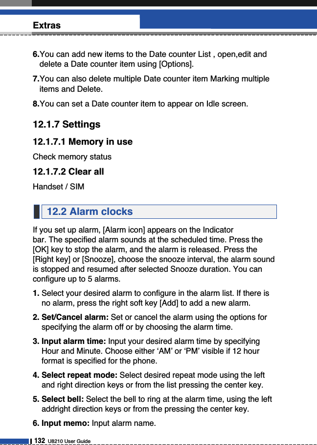 132U8210 User GuideExtras6.You can add new items to the Date counter List , open,edit anddelete a Date counter item using [Options]. 7.You can also delete multiple Date counter item Marking multipleitems and Delete.8.You can set a Date counter item to appear on Idle screen.12.1.7 Settings12.1.7.1 Memory in useCheck memory status12.1.7.2 Clear allHandset / SIMIf you set up alarm, [Alarm icon] appears on the Indicator bar. The specified alarm sounds at the scheduled time. Press the[OK] key to stop the alarm, and the alarm is released. Press the[Right key] or [Snooze], choose the snooze interval, the alarm soundis stopped and resumed after selected Snooze duration. You canconfigure up to 5 alarms.1. Select your desired alarm to configure in the alarm list. If there isno alarm, press the right soft key [Add] to add a new alarm.2. Set/Cancel alarm: Set or cancel the alarm using the options forspecifying the alarm off or by choosing the alarm time.3. Input alarm time: Input your desired alarm time by specifyingHour and Minute. Choose either ‘AM’ or ‘PM’ visible if 12 hourformat is specified for the phone. 4. Select repeat mode: Select desired repeat mode using the leftand right direction keys or from the list pressing the center key.5. Select bell: Select the bell to ring at the alarm time, using the leftaddright direction keys or from the pressing the center key.6. Input memo: Input alarm name.12.2 Alarm clocks