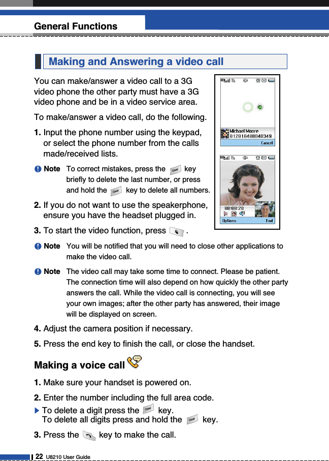 You can make/answer a video call to a 3Gvideo phone the other party must have a 3Gvideo phone and be in a video service area.To make/answer a video call, do the following.1. Input the phone number using the keypad,or select the phone number from the callsmade/received lists.nNote To correct mistakes, press the keybriefly to delete the last number, or pressand hold the key to delete all numbers.2. If you do not want to use the speakerphone,ensure you have the headset plugged in.3. To start the video function, press .nNote You will be notified that you will need to close other applications tomake the video call.nNote The video call may take some time to connect. Please be patient.The connection time will also depend on how quickly the other partyanswers the call. While the video call is connecting, you will seeyour own images; after the other party has answered, their imagewill be displayed on screen.4. Adjust the camera position if necessary.5. Press the end key to finish the call, or close the handset.Making a voice call1. Make sure your handset is powered on.2. Enter the number including the full area code.]To delete a digit press the key. To delete all digits press and hold the key.3. Press the key to make the call.Making and Answering a video call22U8210 User GuideGeneral Functions