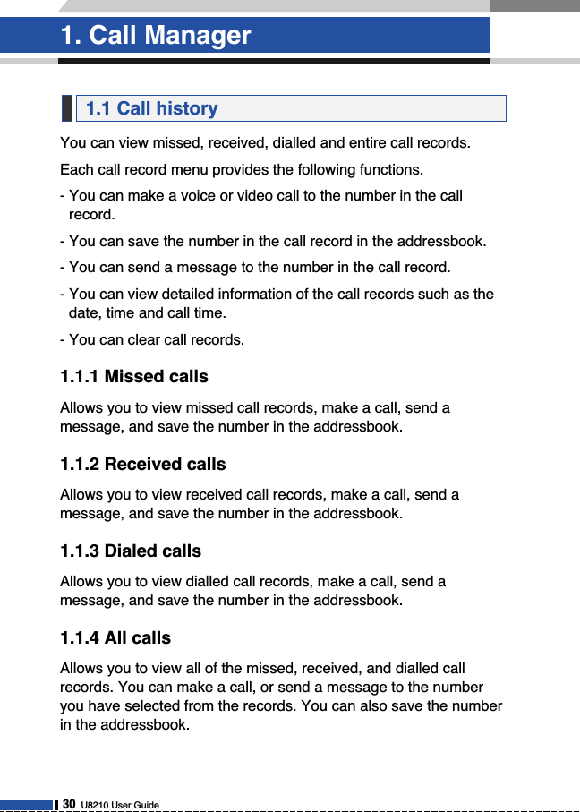 You can view missed, received, dialled and entire call records.Each call record menu provides the following functions.- You can make a voice or video call to the number in the callrecord.- You can save the number in the call record in the addressbook.- You can send a message to the number in the call record.- You can view detailed information of the call records such as thedate, time and call time.- You can clear call records.1.1.1 Missed callsAllows you to view missed call records, make a call, send amessage, and save the number in the addressbook.1.1.2 Received callsAllows you to view received call records, make a call, send amessage, and save the number in the addressbook.1.1.3 Dialed callsAllows you to view dialled call records, make a call, send amessage, and save the number in the addressbook.1.1.4 All callsAllows you to view all of the missed, received, and dialled callrecords. You can make a call, or send a message to the numberyou have selected from the records. You can also save the numberin the addressbook.1.1 Call history1. Call Manager30U8210 User Guide