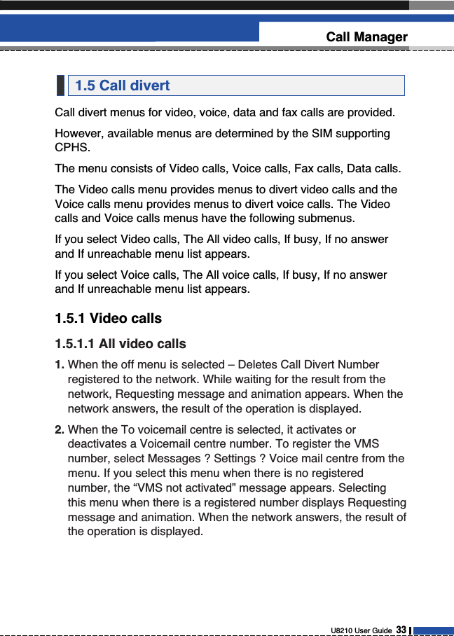 Call divert menus for video, voice, data and fax calls are provided.However, available menus are determined by the SIM supportingCPHS.The menu consists of Video calls, Voice calls, Fax calls, Data calls.The Video calls menu provides menus to divert video calls and theVoice calls menu provides menus to divert voice calls. The Videocalls and Voice calls menus have the following submenus.If you select Video calls, The All video calls, If busy, If no answerand If unreachable menu list appears.If you select Voice calls, The All voice calls, If busy, If no answerand If unreachable menu list appears.1.5.1 Video calls1.5.1.1 All video calls1. When the off menu is selected – Deletes Call Divert Numberregistered to the network. While waiting for the result from thenetwork, Requesting message and animation appears. When thenetwork answers, the result of the operation is displayed.2. When the To voicemail centre is selected, it activates ordeactivates a Voicemail centre number. To register the VMSnumber, select Messages ? Settings ? Voice mail centre from themenu. If you select this menu when there is no registerednumber, the “VMS not activated” message appears. Selectingthis menu when there is a registered number displays Requestingmessage and animation. When the network answers, the result ofthe operation is displayed.1.5 Call divertU8210 User Guide  33Call Manager