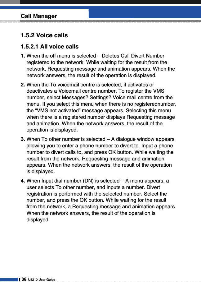 1.5.2 Voice calls1.5.2.1 All voice calls1. When the off menu is selected – Deletes Call Divert Numberregistered to the network. While waiting for the result from thenetwork, Requesting message and animation appears. When thenetwork answers, the result of the operation is displayed.2. When the To voicemail centre is selected, it activates ordeactivates a Voicemail centre number. To register the VMSnumber, select Messages? Settings? Voice mail centre from themenu. If you select this menu when there is no registerednumber,the “VMS not activated” message appears. Selecting this menuwhen there is a registered number displays Requesting messageand animation. When the network answers, the result of theoperation is displayed.3. When To other number is selected – A dialogue window appearsallowing you to enter a phone number to divert to. Input a phonenumber to divert calls to, and press OK button. While waiting theresult from the network, Requesting message and animationappears. When the network answers, the result of the operationis displayed.4. When Input dial number (DN) is selected – A menu appears, auser selects To other number, and inputs a number. Divertregistration is performed with the selected number. Select thenumber, and press the OK button. While waiting for the resultfrom the network, a Requesting message and animation appears.When the network answers, the result of the operation isdisplayed.36U8210 User GuideCall Manager