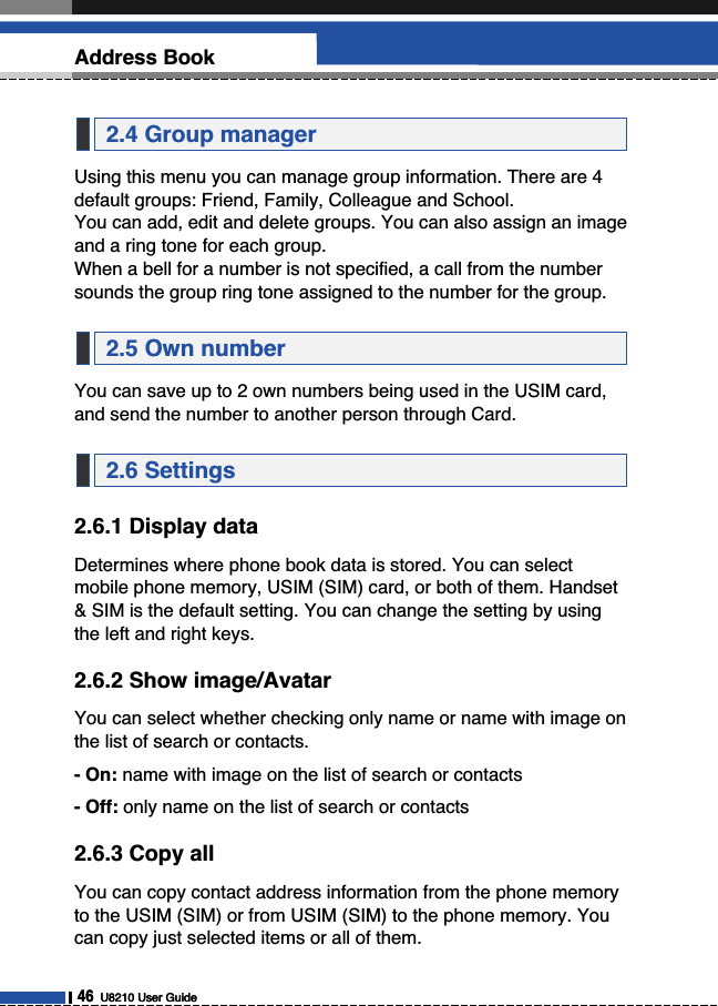 46U8210 User GuideAddress BookUsing this menu you can manage group information. There are 4default groups: Friend, Family, Colleague and School. You can add, edit and delete groups. You can also assign an imageand a ring tone for each group. When a bell for a number is not specified, a call from the numbersounds the group ring tone assigned to the number for the group.You can save up to 2 own numbers being used in the USIM card,and send the number to another person through Card.2.6.1 Display dataDetermines where phone book data is stored. You can selectmobile phone memory, USIM (SIM) card, or both of them. Handset&amp; SIM is the default setting. You can change the setting by usingthe left and right keys.2.6.2 Show image/AvatarYou can select whether checking only name or name with image onthe list of search or contacts.- On: name with image on the list of search or contacts- Off: only name on the list of search or contacts2.6.3 Copy allYou can copy contact address information from the phone memoryto the USIM (SIM) or from USIM (SIM) to the phone memory. Youcan copy just selected items or all of them.2.6 Settings2.5 Own number2.4 Group manager46U8210 User Guide