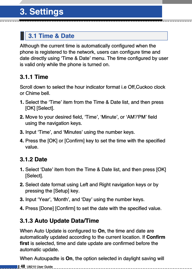 Although the current time is automatically configured when thephone is registered to the network, users can configure time anddate directly using ‘Time &amp; Date’ menu. The time configured by useris valid only while the phone is turned on.3.1.1 TimeScroll down to select the hour indicator format i.e Off,Cuckoo clockor Chime bell.1. Select the ‘Time’ item from the Time &amp; Date list, and then press[OK] [Select].2. Move to your desired field, ‘Time’, ‘Minute’, or ‘AM’/‘PM’ fieldusing the navigation keys.3. Input ‘Time’, and ‘Minutes’ using the number keys.4. Press the [OK] or [Confirm] key to set the time with the specifiedvalue.3.1.2 Date1. Select ‘Date’ item from the Time &amp; Date list, and then press [OK][Select].2. Select date format using Left and Right navigation keys or bypressing the [Setup] key.3. Input ‘Year’, ‘Month’, and ‘Day’ using the number keys.4. Press [Done] [Confirm] to set the date with the specified value.3.1.3 Auto Update Data/TimeWhen Auto Update is configured to On, the time and date areautomatically updated according to the current location. If Confirmfirst is selected, time and date update are confirmed before theautomatic update. When Autoupadte is On, the option selected in daylight saving will3.1 Time &amp; Date3. Settings48U8210 User Guide