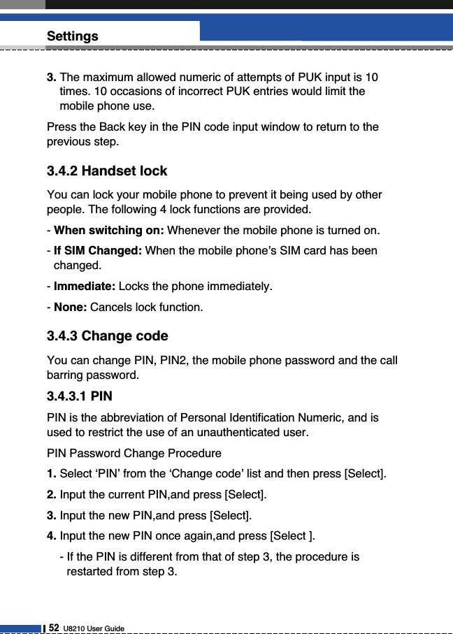 3. The maximum allowed numeric of attempts of PUK input is 10times. 10 occasions of incorrect PUK entries would limit themobile phone use. Press the Back key in the PIN code input window to return to theprevious step.3.4.2 Handset lockYou can lock your mobile phone to prevent it being used by otherpeople. The following 4 lock functions are provided.- When switching on: Whenever the mobile phone is turned on.- If SIM Changed: When the mobile phone’s SIM card has beenchanged.- Immediate: Locks the phone immediately.- None: Cancels lock function.3.4.3 Change codeYou can change PIN, PIN2, the mobile phone password and the callbarring password.3.4.3.1 PINPIN is the abbreviation of Personal Identification Numeric, and isused to restrict the use of an unauthenticated user.PIN Password Change Procedure1. Select ‘PIN’ from the ‘Change code’ list and then press [Select].2. Input the current PIN,and press [Select].3. Input the new PIN,and press [Select].4. Input the new PIN once again,and press [Select ].- If the PIN is different from that of step 3, the procedure isrestarted from step 3.52U8210 User GuideSettings