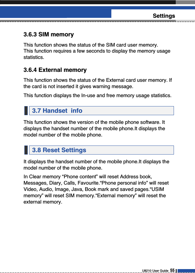 U8210 User Guide  55Settings3.6.3 SIM memoryThis function shows the status of the SIM card user memory. This function requires a few seconds to display the memory usagestatistics.3.6.4 External memoryThis function shows the status of the External card user memory. Ifthe card is not inserted it gives warning message.This function displays the In-use and free memory usage statistics.This function shows the version of the mobile phone software. Itdisplays the handset number of the mobile phone.It displays themodel number of the mobile phone.It displays the handset number of the mobile phone.It displays themodel number of the mobile phone.In Clear memory “Phone content” will reset Address book,Messages, Diary, Calls, Favourite.“Phone personal info” will resetVideo, Audio, Image, Java, Book mark and saved pages.“USIMmemory” will reset SIM memory.“External memory” will reset theexternal memory.3.8 Reset Settings3.7 Handset  info