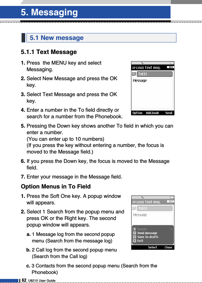 5.1.1 Text Message1. Press  the MENU key and selectMessaging.2. Select New Message and press the OKkey.3. Select Text Message and press the OKkey.4. Enter a number in the To field directly orsearch for a number from the Phonebook.5. Pressing the Down key shows another To field in which you canenter a number.(You can enter up to 10 numbers)(If you press the key without entering a number, the focus ismoved to the Message field.)6. If you press the Down key, the focus is moved to the Messagefield.7. Enter your message in the Message field.Option Menus in To Field1. Press the Soft One key. A popup windowwill appears.2. Select 1 Search from the popup menu andpress OK or the Right key. The secondpopup window will appears.a. 1 Message log from the second popupmenu (Search from the message log)b. 2 Call log from the second popup menu(Search from the Call log)c. 3 Contacts from the second popup menu (Search from thePhonebook)5.1 New message5. Messaging62U8210 User Guide