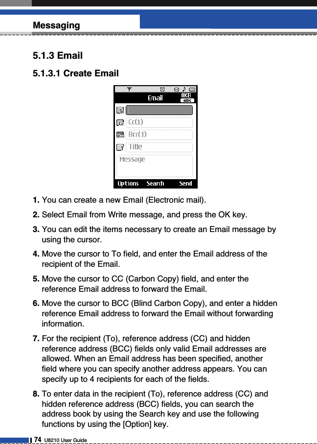 5.1.3 Email5.1.3.1 Create Email1. You can create a new Email (Electronic mail).2. Select Email from Write message, and press the OK key.3. You can edit the items necessary to create an Email message byusing the cursor.4. Move the cursor to To field, and enter the Email address of therecipient of the Email.5. Move the cursor to CC (Carbon Copy) field, and enter thereference Email address to forward the Email.6. Move the cursor to BCC (Blind Carbon Copy), and enter a hiddenreference Email address to forward the Email without forwardinginformation.7. For the recipient (To), reference address (CC) and hiddenreference address (BCC) fields only valid Email addresses areallowed. When an Email address has been specified, anotherfield where you can specify another address appears. You canspecify up to 4 recipients for each of the fields.8. To enter data in the recipient (To), reference address (CC) andhidden reference address (BCC) fields, you can search theaddress book by using the Search key and use the followingfunctions by using the [Option] key.74U8210 User GuideMessaging 