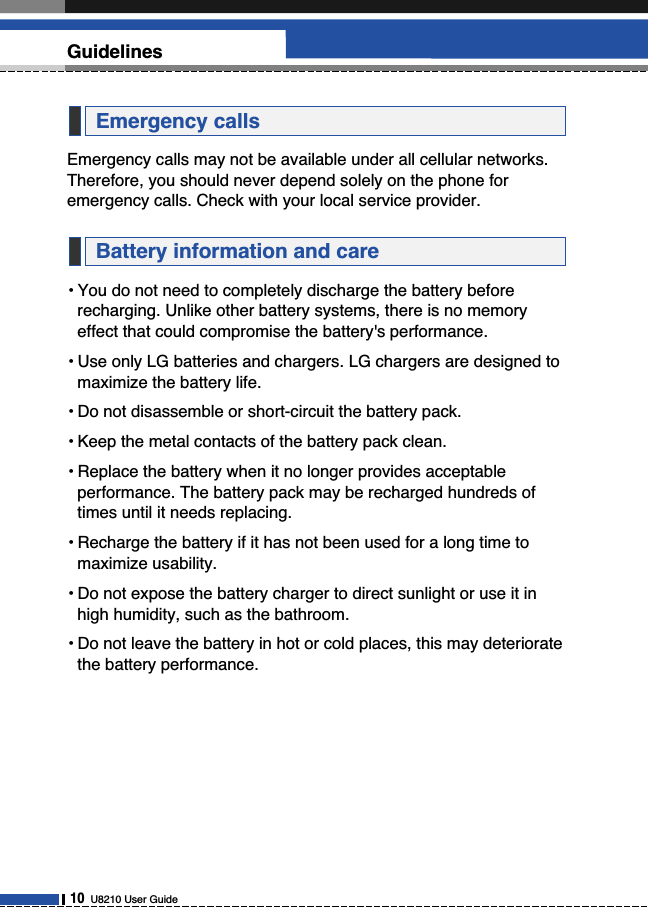 Emergency calls may not be available under all cellular networks.Therefore, you should never depend solely on the phone foremergency calls. Check with your local service provider.• You do not need to completely discharge the battery beforerecharging. Unlike other battery systems, there is no memoryeffect that could compromise the battery&apos;s performance.• Use only LG batteries and chargers. LG chargers are designed tomaximize the battery life.• Do not disassemble or short-circuit the battery pack.• Keep the metal contacts of the battery pack clean.• Replace the battery when it no longer provides acceptableperformance. The battery pack may be recharged hundreds oftimes until it needs replacing.• Recharge the battery if it has not been used for a long time tomaximize usability.• Do not expose the battery charger to direct sunlight or use it inhigh humidity, such as the bathroom.• Do not leave the battery in hot or cold places, this may deterioratethe battery performance.Battery information and careEmergency calls10U8210 User GuideGuidelines