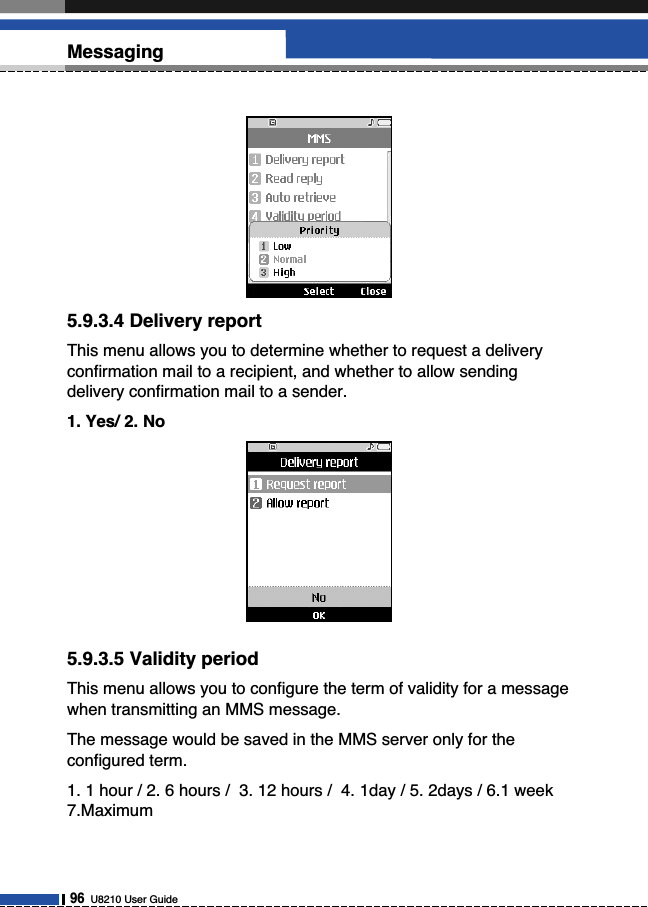 5.9.3.4 Delivery reportThis menu allows you to determine whether to request a deliveryconfirmation mail to a recipient, and whether to allow sendingdelivery confirmation mail to a sender.1. Yes/ 2. No5.9.3.5 Validity periodThis menu allows you to configure the term of validity for a messagewhen transmitting an MMS message.The message would be saved in the MMS server only for theconfigured term.1. 1 hour / 2. 6 hours /  3. 12 hours /  4. 1day / 5. 2days / 6.1 week7.Maximum96U8210 User GuideMessaging