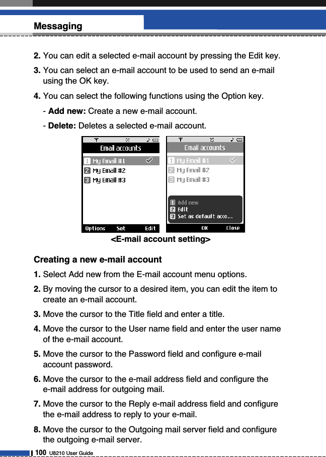 2. You can edit a selected e-mail account by pressing the Edit key.3. You can select an e-mail account to be used to send an e-mailusing the OK key.4. You can select the following functions using the Option key.- Add new: Create a new e-mail account.- Delete: Deletes a selected e-mail account.Creating a new e-mail account1. Select Add new from the E-mail account menu options.2. By moving the cursor to a desired item, you can edit the item tocreate an e-mail account.3. Move the cursor to the Title field and enter a title.4. Move the cursor to the User name field and enter the user nameof the e-mail account.5. Move the cursor to the Password field and configure e-mailaccount password.6. Move the cursor to the e-mail address field and configure the e-mail address for outgoing mail.7. Move the cursor to the Reply e-mail address field and configurethe e-mail address to reply to your e-mail.8. Move the cursor to the Outgoing mail server field and configurethe outgoing e-mail server.100U8210 User GuideMessaging&lt;E-mail account setting&gt;  