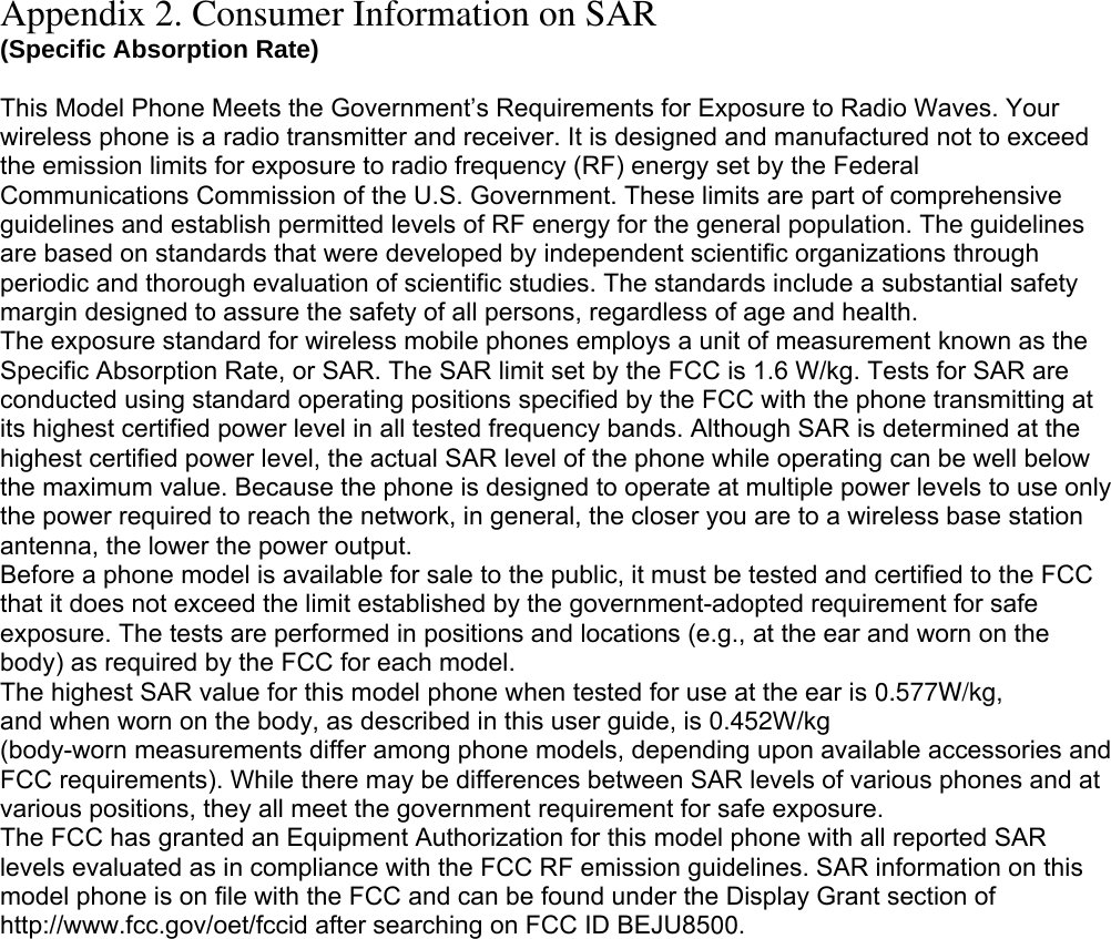 Appendix 2. Consumer Information on SAR (Specific Absorption Rate)  This Model Phone Meets the Government’s Requirements for Exposure to Radio Waves. Your wireless phone is a radio transmitter and receiver. It is designed and manufactured not to exceed the emission limits for exposure to radio frequency (RF) energy set by the Federal Communications Commission of the U.S. Government. These limits are part of comprehensive guidelines and establish permitted levels of RF energy for the general population. The guidelines are based on standards that were developed by independent scientific organizations through periodic and thorough evaluation of scientific studies. The standards include a substantial safety margin designed to assure the safety of all persons, regardless of age and health. The exposure standard for wireless mobile phones employs a unit of measurement known as the Specific Absorption Rate, or SAR. The SAR limit set by the FCC is 1.6 W/kg. Tests for SAR are conducted using standard operating positions specified by the FCC with the phone transmitting at its highest certified power level in all tested frequency bands. Although SAR is determined at the highest certified power level, the actual SAR level of the phone while operating can be well below the maximum value. Because the phone is designed to operate at multiple power levels to use only the power required to reach the network, in general, the closer you are to a wireless base station antenna, the lower the power output. Before a phone model is available for sale to the public, it must be tested and certified to the FCC that it does not exceed the limit established by the government-adopted requirement for safe exposure. The tests are performed in positions and locations (e.g., at the ear and worn on the body) as required by the FCC for each model. The highest SAR value for this model phone when tested for use at the ear is 0.577W/kg, and when worn on the body, as described in this user guide, is 0.452W/kg(body-worn measurements differ among phone models, depending upon available accessories and FCC requirements). While there may be differences between SAR levels of various phones and at various positions, they all meet the government requirement for safe exposure. The FCC has granted an Equipment Authorization for this model phone with all reported SAR levels evaluated as in compliance with the FCC RF emission guidelines. SAR information on this model phone is on file with the FCC and can be found under the Display Grant section of http://www.fcc.gov/oet/fccid after searching on FCC ID BEJU8500.  