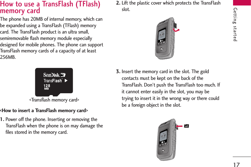 17How to use a TransFlash (TFlash)memory cardThe phone has 20MB of internal memory, which canbe expanded using a TransFlash (TFlash) memorycard. The TransFlash product is an ultra small,semiremovable flash memory module especiallydesigned for mobile phones. The phone can supportTransFlash memory cards of a capacity of at least256MB.&lt;How to insert a TransFlash memory card&gt;1. Power off the phone. Inserting or removing theTransFlash when the phone is on may damage thefiles stored in the memory card.2. Lift the plastic cover which protects the TransFlashslot.3. Insert the memory card in the slot. The goldcontacts must be kept on the back of theTransFlash. Don’t push the TransFlash too much. Ifit cannot enter easily in the slot, you may betrying to insert it in the wrong way or there couldbe a foreign object in the slot.Getting started&lt;Transflash memory card&gt;