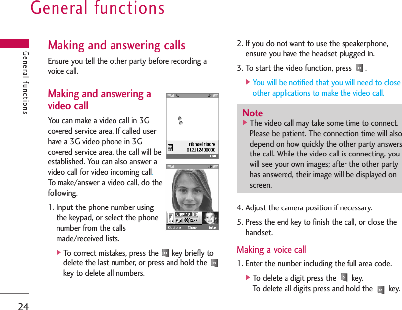 General functions24Making and answering callsEnsure you tell the other party before recording avoice call.Making and answering avideo callYou can make a video call in 3Gcovered service area. If called userhave a 3G video phone in 3Gcovered service area, the call will beestablished. You can also answer avideo call for video incoming call.To make/answer a video call, do thefollowing.1. Input the phone number usingthe keypad, or select the phonenumber from the callsmade/received lists.]To correct mistakes, press the  key briefly todelete the last number, or press and hold the key to delete all numbers.2. If you do not want to use the speakerphone,ensure you have the headset plugged in.3. To start the video function, press  .]You will be notified that you will need to closeother applications to make the video call.4. Adjust the camera position if necessary.5. Press the end key to finish the call, or close thehandset.Making a voice call1. Enter the number including the full area code.]To delete a digit press the  key.To delete all digits press and hold the  key.General functionsNote]The video call may take some time to connect.Please be patient. The connection time will alsodepend on how quickly the other party answersthe call. While the video call is connecting, youwill see your own images; after the other partyhas answered, their image will be displayed onscreen.