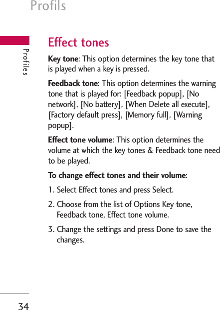 Profils34ProfilesEffect tonesKey tone: This option determines the key tone thatis played when a key is pressed.Feedback tone: This option determines the warningtone that is played for: [Feedback popup], [Nonetwork], [No battery], [When Delete all execute],[Factory default press], [Memory full], [Warningpopup].Effect tone volume: This option determines thevolume at which the key tones &amp; Feedback tone needto be played.To change effect tones and their volume:1. Select Effect tones and press Select.2. Choose from the list of Options Key tone,Feedback tone, Effect tone volume.3. Change the settings and press Done to save thechanges.