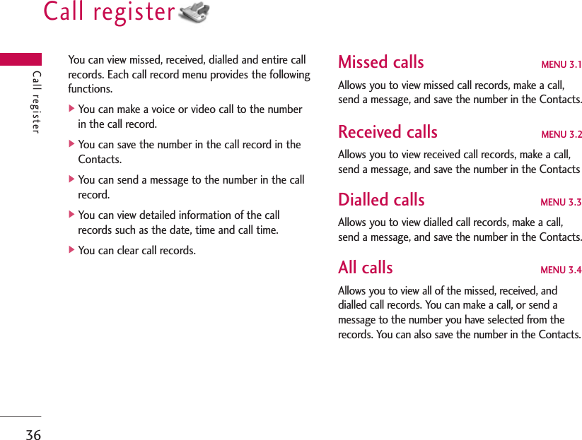 Call register36You can view missed, received, dialled and entire callrecords. Each call record menu provides the followingfunctions.]You can make a voice or video call to the numberin the call record.]You can save the number in the call record in theContacts.]You can send a message to the number in the callrecord.]You can view detailed information of the callrecords such as the date, time and call time.]You can clear call records.Missed calls MENU 3.1Allows you to view missed call records, make a call,send a message, and save the number in the Contacts.Received calls MENU 3.2Allows you to view received call records, make a call,send a message, and save the number in the ContactsDialled calls MENU 3.3Allows you to view dialled call records, make a call,send a message, and save the number in the Contacts.All calls MENU 3.4Allows you to view all of the missed, received, anddialled call records. You can make a call, or send amessage to the number you have selected from therecords. You can also save the number in the Contacts.Call register