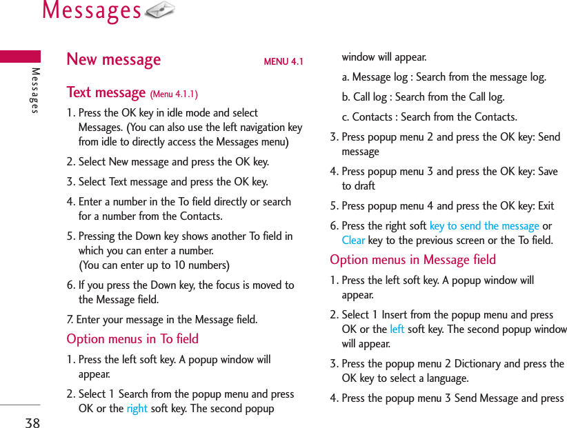 Messages38New message MENU 4.1Text message (Menu 4.1.1)1. Press the OK key in idle mode and selectMessages. (You can also use the left navigation keyfrom idle to directly access the Messages menu)2. Select New message and press the OK key.3. Select Text message and press the OK key.4. Enter a number in the To field directly or searchfor a number from the Contacts.5. Pressing the Down key shows another To field inwhich you can enter a number.(You can enter up to 10 numbers)6. If you press the Down key, the focus is moved tothe Message field.7. Enter your message in the Message field.Option menus in To field1. Press the left soft key. A popup window willappear.2. Select 1 Search from the popup menu and pressOK or the right soft key. The second popupwindow will appear.a. Message log : Search from the message log.b. Call log : Search from the Call log.c. Contacts : Search from the Contacts.3. Press popup menu 2 and press the OK key: Sendmessage4. Press popup menu 3 and press the OK key: Saveto draft5. Press popup menu 4 and press the OK key: Exit6. Press the right soft key to send the message orClear key to the previous screen or the To field.Option menus in Message field1. Press the left soft key. A popup window willappear.2. Select 1 Insert from the popup menu and pressOK or the left soft key. The second popup windowwill appear.3. Press the popup menu 2 Dictionary and press theOK key to select a language.4. Press the popup menu 3 Send Message and pressMessages