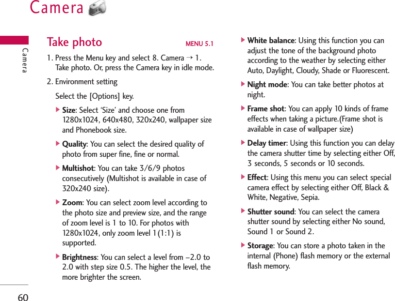 Camera60Take photo MENU 5.11. Press the Menu key and select 8. Camera &gt;1.Take photo. Or, press the Camera key in idle mode.2. Environment settingSelect the [Options] key.]Size: Select ‘Size’ and choose one from1280x1024, 640x480, 320x240, wallpaper sizeand Phonebook size.]Quality: You can select the desired quality ofphoto from super fine, fine or normal.]Multishot: You can take 3/6/9 photosconsecutively (Multishot is available in case of320x240 size).]Zoom: You can select zoom level according tothe photo size and preview size, and the rangeof zoom level is 1 to 10. For photos with1280x1024, only zoom level 1(1:1) issupported.]Brightness: You can select a level from –2.0 to2.0 with step size 0.5. The higher the level, themore brighter the screen.]White balance: Using this function you canadjust the tone of the background photoaccording to the weather by selecting eitherAuto, Daylight, Cloudy, Shade or Fluorescent.]Night mode: You can take better photos atnight.]Frame shot: You can apply 10 kinds of frameeffects when taking a picture.(Frame shot isavailable in case of wallpaper size)]Delay timer: Using this function you can delaythe camera shutter time by selecting either Off,3 seconds, 5 seconds or 10 seconds.]Effect: Using this menu you can select specialcamera effect by selecting either Off, Black &amp;White, Negative, Sepia.]Shutter sound: You can select the camerashutter sound by selecting either No sound,Sound 1 or Sound 2.]Storage: You can store a photo taken in theinternal (Phone) flash memory or the externalflash memory.Camera
