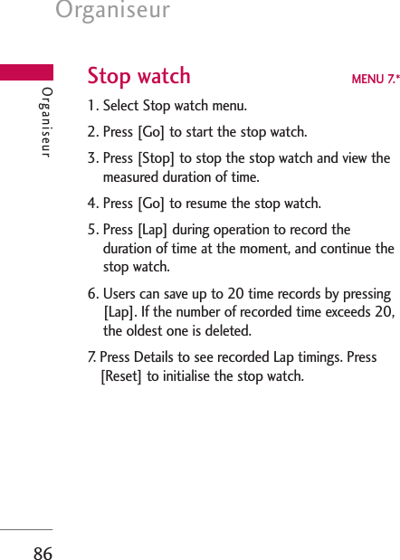 Organiseur86Stop watch MENU 7.*1. Select Stop watch menu.2. Press [Go] to start the stop watch.3. Press [Stop] to stop the stop watch and view themeasured duration of time.4. Press [Go] to resume the stop watch.5. Press [Lap] during operation to record theduration of time at the moment, and continue thestop watch.6. Users can save up to 20 time records by pressing[Lap]. If the number of recorded time exceeds 20,the oldest one is deleted.7. Press Details to see recorded Lap timings. Press[Reset] to initialise the stop watch.Organiseur
