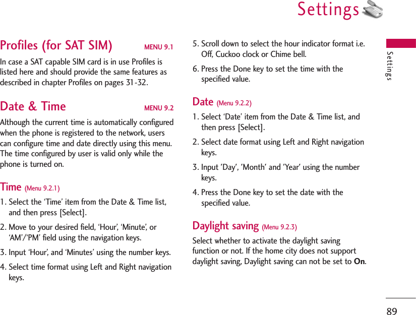 Settings89Profiles (for SAT SIM) MENU 9.1In case a SAT capable SIM card is in use Profiles islisted here and should provide the same features asdescribed in chapter Profiles on pages 31-32.Date &amp; Time MENU 9.2Although the current time is automatically configuredwhen the phone is registered to the network, userscan configure time and date directly using this menu.The time configured by user is valid only while thephone is turned on.Time (Menu 9.2.1)1. Select the ‘Time’ item from the Date &amp; Time list,and then press [Select].2. Move to your desired field, ‘Hour’, ‘Minute’, or‘AM’/‘PM’ field using the navigation keys.3. Input ‘Hour’, and ‘Minutes’ using the number keys.4. Select time format using Left and Right navigationkeys.5. Scroll down to select the hour indicator format i.e.Off, Cuckoo clock or Chime bell.6. Press the Done key to set the time with thespecified value.Date (Menu 9.2.2)1. Select ‘Date’ item from the Date &amp; Time list, andthen press [Select].2. Select date format using Left and Right navigationkeys.3. Input &apos;Day&apos;, &apos;Month&apos; and &apos;Year&apos; using the numberkeys.4. Press the Done key to set the date with thespecified value.Daylight saving (Menu 9.2.3)Select whether to activate the daylight savingfunction or not. If the home city does not supportdaylight saving, Daylight saving can not be set to On.Settings