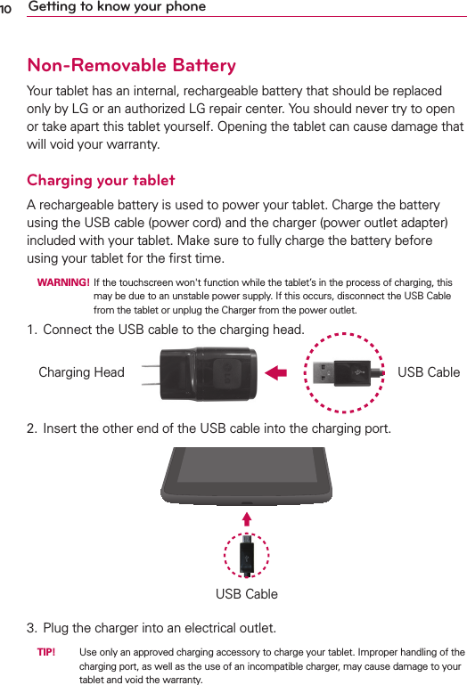 10 Getting to know your phoneNon-Removable BatteryYour tablet has an internal, rechargeable battery that should be replaced only by LG or an authorized LG repair center. You should never try to open or take apart this tablet yourself. Opening the tablet can cause damage that will void your warranty.Charging your tabletA rechargeable battery is used to power your tablet. Charge the battery using the USB cable (power cord) and the charger (power outlet adapter) included with your tablet. Make sure to fully charge the battery before using your tablet for the ﬁrst time. WARNING!  If the touchscreen won&apos;t function while the tablet’s in the process of charging, this may be due to an unstable power supply. If this occurs, disconnect the USB Cable from the tablet or unplug the Charger from the power outlet.1.  Connect the USB cable to the charging head.USB CableCharging Head2.  Insert the other end of the USB cable into the charging port.USB Cable3.  Plug the charger into an electrical outlet. TIP!    Use only an approved charging accessory to charge your tablet. Improper handling of the charging port, as well as the use of an incompatible charger, may cause damage to your tablet and void the warranty.