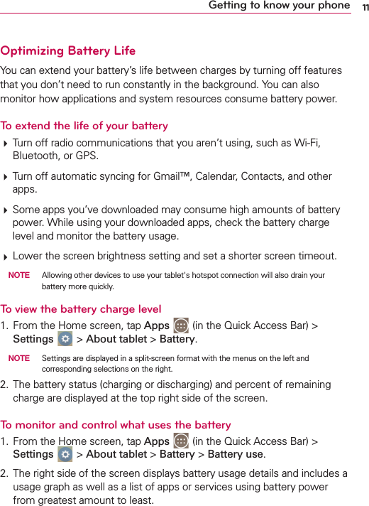 11Getting to know your phoneOptimizing Battery LifeYou can extend your battery’s life between charges by turning off features that you don’t need to run constantly in the background. You can also monitor how applications and system resources consume battery power. To extend the life of your battery Turn off radio communications that you aren’t using, such as Wi-Fi, Bluetooth, or GPS.  Turn off automatic syncing for Gmail™, Calendar, Contacts, and other apps. Some apps you’ve downloaded may consume high amounts of battery power. While using your downloaded apps, check the battery charge level and monitor the battery usage. Lower the screen brightness setting and set a shorter screen timeout. NOTE  Allowing other devices to use your tablet&apos;s hotspot connection will also drain your battery more quickly.To view the battery charge level1.  From the Home screen, tap Apps   (in the Quick Access Bar) &gt; Settings   &gt; About tablet &gt; Battery. NOTE  Settings are displayed in a split-screen format with the menus on the left and corresponding selections on the right.2.  The battery status (charging or discharging) and percent of remaining charge are displayed at the top right side of the screen.To monitor and control what uses the battery1.  From the Home screen, tap Apps   (in the Quick Access Bar) &gt; Settings   &gt; About tablet &gt; Battery &gt; Battery use.2.  The right side of the screen displays battery usage details and includes a usage graph as well as a list of apps or services using battery power from greatest amount to least.