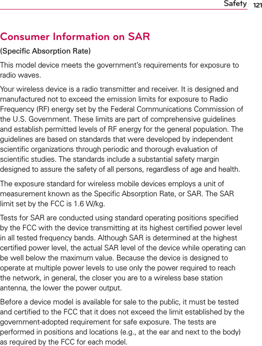 121SafetyConsumer Information on SAR(Speciﬁc Absorption Rate)This model device meets the government’s requirements for exposure to radio waves. Your wireless device is a radio transmitter and receiver. It is designed and manufactured not to exceed the emission limits for exposure to Radio Frequency (RF) energy set by the Federal Communications Commission of the U.S. Government. These limits are part of comprehensive guidelines and establish permitted levels of RF energy for the general population. The guidelines are based on standards that were developed by independent scientiﬁc organizations through periodic and thorough evaluation of scientiﬁc studies. The standards include a substantial safety margin designed to assure the safety of all persons, regardless of age and health.The exposure standard for wireless mobile devices employs a unit of measurement known as the Speciﬁc Absorption Rate, or SAR. The SAR limit set by the FCC is 1.6 W/kg.Tests for SAR are conducted using standard operating positions speciﬁed by the FCC with the device transmitting at its highest certiﬁed power level in all tested frequency bands. Although SAR is determined at the highest certiﬁed power level, the actual SAR level of the device while operating can be well below the maximum value. Because the device is designed to operate at multiple power levels to use only the power required to reach the network, in general, the closer you are to a wireless base station antenna, the lower the power output.Before a device model is available for sale to the public, it must be tested and certiﬁed to the FCC that it does not exceed the limit established by the government-adopted requirement for safe exposure. The tests are performed in positions and locations (e.g., at the ear and next to the body) as required by the FCC for each model.