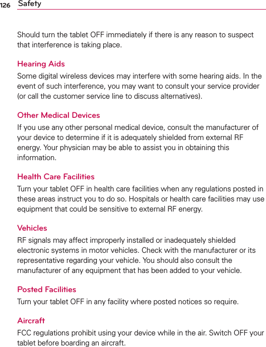 126 SafetyShould turn the tablet OFF immediately if there is any reason to suspect that interference is taking place.Hearing AidsSome digital wireless devices may interfere with some hearing aids. In the event of such interference, you may want to consult your service provider (or call the customer service line to discuss alternatives). Other Medical DevicesIf you use any other personal medical device, consult the manufacturer of your device to determine if it is adequately shielded from external RF energy. Your physician may be able to assist you in obtaining this information. Health Care FacilitiesTurn your tablet OFF in health care facilities when any regulations posted in these areas instruct you to do so. Hospitals or health care facilities may use equipment that could be sensitive to external RF energy.VehiclesRF signals may affect improperly installed or inadequately shielded electronic systems in motor vehicles. Check with the manufacturer or its representative regarding your vehicle. You should also consult the manufacturer of any equipment that has been added to your vehicle.Posted FacilitiesTurn your tablet OFF in any facility where posted notices so require.AircraftFCC regulations prohibit using your device while in the air. Switch OFF your tablet before boarding an aircraft.