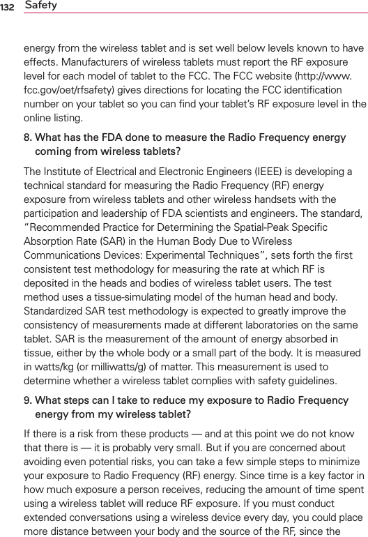 132 Safetyenergy from the wireless tablet and is set well below levels known to have effects. Manufacturers of wireless tablets must report the RF exposure level for each model of tablet to the FCC. The FCC website (http://www.fcc.gov/oet/rfsafety) gives directions for locating the FCC identiﬁcation number on your tablet so you can ﬁnd your tablet’s RF exposure level in the online listing.8.  What has the FDA done to measure the Radio Frequency energy coming from wireless tablets?The Institute of Electrical and Electronic Engineers (IEEE) is developing a technical standard for measuring the Radio Frequency (RF) energy exposure from wireless tablets and other wireless handsets with the participation and leadership of FDA scientists and engineers. The standard, “Recommended Practice for Determining the Spatial-Peak Speciﬁc Absorption Rate (SAR) in the Human Body Due to Wireless Communications Devices: Experimental Techniques”, sets forth the ﬁrst consistent test methodology for measuring the rate at which RF is deposited in the heads and bodies of wireless tablet users. The test method uses a tissue-simulating model of the human head and body. Standardized SAR test methodology is expected to greatly improve the consistency of measurements made at different laboratories on the same tablet. SAR is the measurement of the amount of energy absorbed in tissue, either by the whole body or a small part of the body. It is measured in watts/kg (or milliwatts/g) of matter. This measurement is used to determine whether a wireless tablet complies with safety guidelines. 9.  What steps can I take to reduce my exposure to Radio Frequency energy from my wireless tablet?If there is a risk from these products — and at this point we do not know that there is — it is probably very small. But if you are concerned about avoiding even potential risks, you can take a few simple steps to minimize your exposure to Radio Frequency (RF) energy. Since time is a key factor in how much exposure a person receives, reducing the amount of time spent using a wireless tablet will reduce RF exposure. If you must conduct extended conversations using a wireless device every day, you could place more distance between your body and the source of the RF, since the 