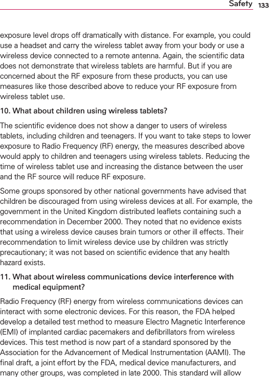 133Safetyexposure level drops off dramatically with distance. For example, you could use a headset and carry the wireless tablet away from your body or use a wireless device connected to a remote antenna. Again, the scientiﬁc data does not demonstrate that wireless tablets are harmful. But if you are concerned about the RF exposure from these products, you can use measures like those described above to reduce your RF exposure from wireless tablet use.10.  What about children using wireless tablets?The scientiﬁc evidence does not show a danger to users of wireless tablets, including children and teenagers. If you want to take steps to lower exposure to Radio Frequency (RF) energy, the measures described above would apply to children and teenagers using wireless tablets. Reducing the time of wireless tablet use and increasing the distance between the user and the RF source will reduce RF exposure. Some groups sponsored by other national governments have advised that children be discouraged from using wireless devices at all. For example, the government in the United Kingdom distributed leaﬂets containing such a recommendation in December 2000. They noted that no evidence exists that using a wireless device causes brain tumors or other ill effects. Their recommendation to limit wireless device use by children was strictly precautionary; it was not based on scientiﬁc evidence that any health hazard exists.11.  What about wireless communications device interference with medical equipment?Radio Frequency (RF) energy from wireless communications devices can interact with some electronic devices. For this reason, the FDA helped develop a detailed test method to measure Electro Magnetic Interference (EMI) of implanted cardiac pacemakers and deﬁbrillators from wireless devices. This test method is now part of a standard sponsored by the Association for the Advancement of Medical Instrumentation (AAMI). The ﬁnal draft, a joint effort by the FDA, medical device manufacturers, and many other groups, was completed in late 2000. This standard will allow 