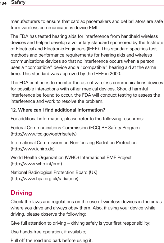 134 Safetymanufacturers to ensure that cardiac pacemakers and deﬁbrillators are safe from wireless communications device EMI.The FDA has tested hearing aids for interference from handheld wireless devices and helped develop a voluntary standard sponsored by the Institute of Electrical and Electronic Engineers (IEEE). This standard speciﬁes test methods and performance requirements for hearing aids and wireless communications devices so that no interference occurs when a person uses a “compatible” device and a “compatible” hearing aid at the same time. This standard was approved by the IEEE in 2000. The FDA continues to monitor the use of wireless communications devices for possible interactions with other medical devices. Should harmful interference be found to occur, the FDA will conduct testing to assess the interference and work to resolve the problem.12.  Where can I ﬁnd additional information?For additional information, please refer to the following resources:Federal Communications Commission (FCC) RF Safety Program (http://www.fcc.gov/oet/rfsafety)International Commission on Non-lonizing Radiation Protection  (http://www.icnirp.de)World Health Organization (WHO) International EMF Project  (http://www.who.int/emf)National Radiological Protection Board (UK)  (http://www.hpa.org.uk/radiation/)DrivingCheck the laws and regulations on the use of wireless devices in the areas where you drive and always obey them. Also, if using your device while driving, please observe the following:Give full attention to driving -- driving safely is your ﬁrst responsibility;Use hands-free operation, if available;Pull off the road and park before using it.