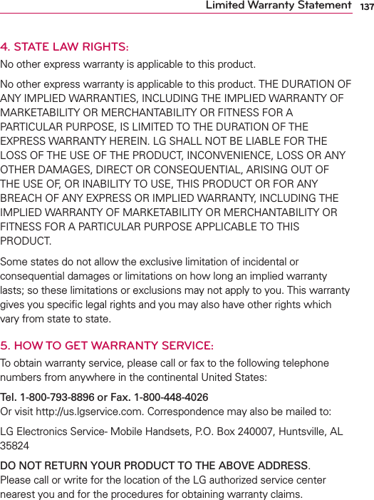 137Limited Warranty Statement4. STATE LAW RIGHTS:No other express warranty is applicable to this product.No other express warranty is applicable to this product. THE DURATION OF ANY IMPLIED WARRANTIES, INCLUDING THE IMPLIED WARRANTY OF MARKETABILITY OR MERCHANTABILITY OR FITNESS FOR A PARTICULAR PURPOSE, IS LIMITED TO THE DURATION OF THE EXPRESS WARRANTY HEREIN. LG SHALL NOT BE LIABLE FOR THE LOSS OF THE USE OF THE PRODUCT, INCONVENIENCE, LOSS OR ANY OTHER DAMAGES, DIRECT OR CONSEQUENTIAL, ARISING OUT OF THE USE OF, OR INABILITY TO USE, THIS PRODUCT OR FOR ANY BREACH OF ANY EXPRESS OR IMPLIED WARRANTY, INCLUDING THE IMPLIED WARRANTY OF MARKETABILITY OR MERCHANTABILITY OR FITNESS FOR A PARTICULAR PURPOSE APPLICABLE TO THIS PRODUCT. Some states do not allow the exclusive limitation of incidental or consequential damages or limitations on how long an implied warranty lasts; so these limitations or exclusions may not apply to you. This warranty gives you speciﬁc legal rights and you may also have other rights which vary from state to state.5.  HOW TO GET WARRANTY SERVICE:To obtain warranty service, please call or fax to the following telephone numbers from anywhere in the continental United States:Tel. 1-800-793-8896 or Fax. 1-800-448-4026 Or visit http://us.lgservice.com. Correspondence may also be mailed to: LG Electronics Service- Mobile Handsets, P.O. Box 240007, Huntsville, AL 35824 DO NOT RETURN YOUR PRODUCT TO THE ABOVE ADDRESS. Please call or write for the location of the LG authorized service center nearest you and for the procedures for obtaining warranty claims.