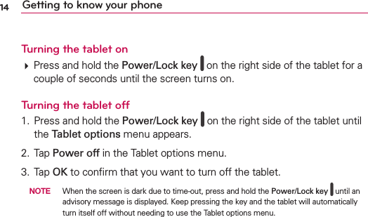 14 Getting to know your phoneTurning the tablet on Press and hold the Power/Lock key   on the right side of the tablet for a couple of seconds until the screen turns on.Turning the tablet off1.  Press and hold the Power/Lock key   on the right side of the tablet until the Tablet options menu appears.2. Tap Power off in the Tablet options menu.3. Tap OK to conﬁrm that you want to turn off the tablet. NOTE  When the screen is dark due to time-out, press and hold the Power/Lock key  until an advisory message is displayed. Keep pressing the key and the tablet will automatically turn itself off without needing to use the Tablet options menu.
