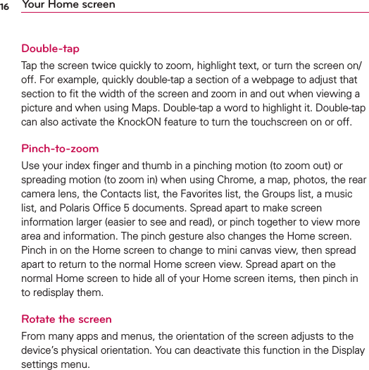16 Your Home screenDouble-tapTap the screen twice quickly to zoom, highlight text, or turn the screen on/off. For example, quickly double-tap a section of a webpage to adjust that section to ﬁt the width of the screen and zoom in and out when viewing a picture and when using Maps. Double-tap a word to highlight it. Double-tap can also activate the KnockON feature to turn the touchscreen on or off.Pinch-to-zoomUse your index ﬁnger and thumb in a pinching motion (to zoom out) or spreading motion (to zoom in) when using Chrome, a map, photos, the rear camera lens, the Contacts list, the Favorites list, the Groups list, a music list, and Polaris Ofﬁce 5 documents. Spread apart to make screen information larger (easier to see and read), or pinch together to view more area and information. The pinch gesture also changes the Home screen. Pinch in on the Home screen to change to mini canvas view, then spread apart to return to the normal Home screen view. Spread apart on the normal Home screen to hide all of your Home screen items, then pinch in to redisplay them.Rotate the screenFrom many apps and menus, the orientation of the screen adjusts to the device’s physical orientation. You can deactivate this function in the Display settings menu.