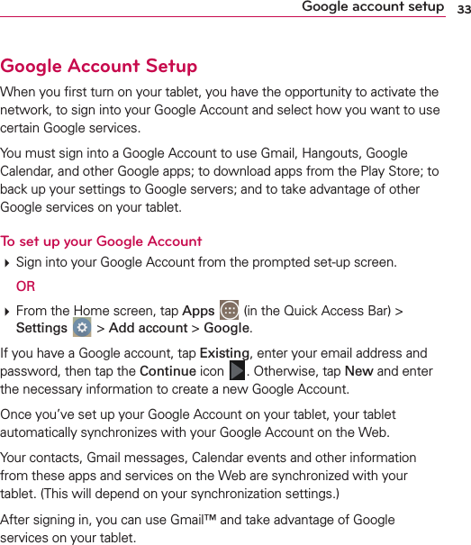 33Google account setupGoogle Account SetupWhen you ﬁrst turn on your tablet, you have the opportunity to activate the network, to sign into your Google Account and select how you want to use certain Google services. You must sign into a Google Account to use Gmail, Hangouts, Google Calendar, and other Google apps; to download apps from the Play Store; to back up your settings to Google servers; and to take advantage of other Google services on your tablet.To set up your Google Account Sign into your Google Account from the prompted set-up screen. OR  From the Home screen, tap Apps  (in the Quick Access Bar) &gt; Settings  &gt; Add account &gt; Google.If you have a Google account, tap Existing, enter your email address and password, then tap the Continue icon  . Otherwise, tap New and enter the necessary information to create a new Google Account.Once you’ve set up your Google Account on your tablet, your tablet automatically synchronizes with your Google Account on the Web.Your contacts, Gmail messages, Calendar events and other information from these apps and services on the Web are synchronized with your tablet. (This will depend on your synchronization settings.)After signing in, you can use Gmail™ and take advantage of Google services on your tablet.