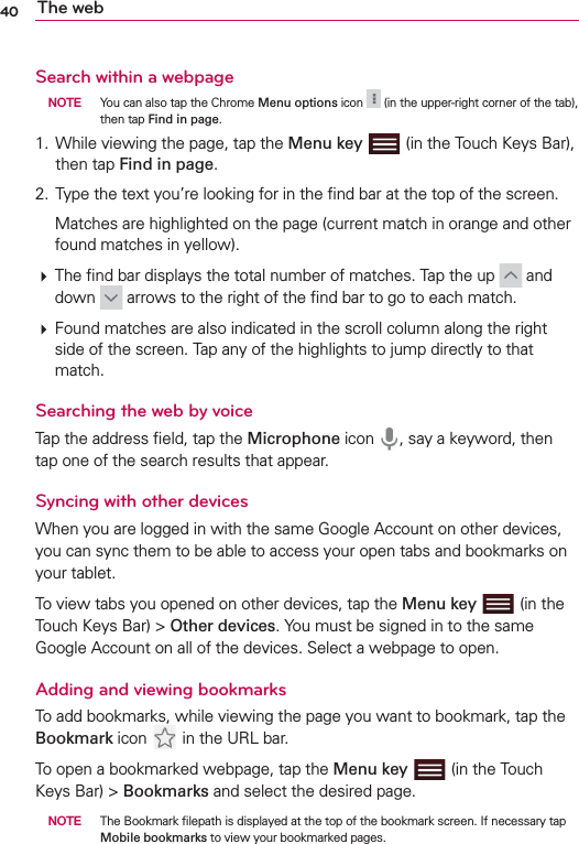 40 The webSearch within a webpage NOTE  You can also tap the Chrome Menu options icon   (in the upper-right corner of the tab), then tap Find in page.1.  While viewing the page, tap the Menu key  (in the Touch Keys Bar), then tap Find in page.2.  Type the text you’re looking for in the ﬁnd bar at the top of the screen.  Matches are highlighted on the page (current match in orange and other found matches in yellow). The ﬁnd bar displays the total number of matches. Tap the up   and down   arrows to the right of the ﬁnd bar to go to each match. Found matches are also indicated in the scroll column along the right side of the screen. Tap any of the highlights to jump directly to that match.Searching the web by voiceTap the address ﬁeld, tap the Microphone icon  , say a keyword, then tap one of the search results that appear.Syncing with other devicesWhen you are logged in with the same Google Account on other devices, you can sync them to be able to access your open tabs and bookmarks on your tablet. To view tabs you opened on other devices, tap the Menu key  (in the Touch Keys Bar) &gt; Other devices. You must be signed in to the same Google Account on all of the devices. Select a webpage to open.Adding and viewing bookmarksTo add bookmarks, while viewing the page you want to bookmark, tap the Bookmark icon   in the URL bar.To open a bookmarked webpage, tap the Menu key   (in the Touch Keys Bar) &gt; Bookmarks and select the desired page. NOTE  The Bookmark ﬁlepath is displayed at the top of the bookmark screen. If necessary tap Mobile bookmarks to view your bookmarked pages.