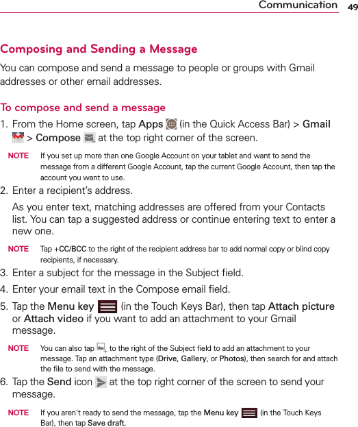 49CommunicationComposing and Sending a MessageYou can compose and send a message to people or groups with Gmail addresses or other email addresses.To compose and send a message1. From the Home screen, tap Apps  (in the Quick Access Bar) &gt; Gmail  &gt; Compose  at the top right corner of the screen. NOTE  If you set up more than one Google Account on your tablet and want to send the message from a different Google Account, tap the current Google Account, then tap the account you want to use.2. Enter a recipient’s address.  As you enter text, matching addresses are offered from your Contacts list. You can tap a suggested address or continue entering text to enter a new one. NOTE   Tap + CC/BCC to the right of the recipient address bar to add normal copy or blind copy recipients, if necessary.3. Enter a subject for the message in the Subject ﬁeld.4. Enter your email text in the Compose email ﬁeld.5. Tap the Menu key  (in the Touch Keys Bar), then tap Attach picture or Attach video if you want to add an attachment to your Gmail message. NOTE   You can also tap   to the right of the Subject ﬁeld to add an attachment to your message. Tap an attachment type (Drive, Gallery, or Photos), then search for and attach the ﬁle to send with the message.6. Tap the Send icon   at the top right corner of the screen to send your message. NOTE   If you aren&apos;t ready to send the message, tap the Menu key  (in the Touch Keys Bar), then tap Save draft.