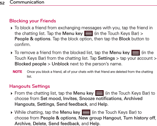 52 CommunicationBlocking your Friends  To block a friend from exchanging messages with you, tap the friend in the chatting list. Tap the Menu key  (in the Touch Keys Bar) &gt; People &amp; options. Tap the block option, then tap the Block button to conﬁrm. To remove a friend from the blocked list, tap the Menu key  (in the Touch Keys Bar) from the chatting list. Tap Settings &gt; tap your account &gt; Blocked people &gt; Unblock next to the person’s name. NOTE  Once you block a friend, all of your chats with that friend are deleted from the chatting list.Hangouts Settings From the chatting list, tap the Menu key  (in the Touch Keys Bar) to choose from Set mood, Invites, Snooze notiﬁcations, Archived Hangouts, Settings, Send feedback, and Help.  While chatting, tap the Menu key  (in the Touch Keys Bar) to choose from People &amp; options, New group Hangout, Turn history off, Archive, Delete, Send feedback, and Help. 
